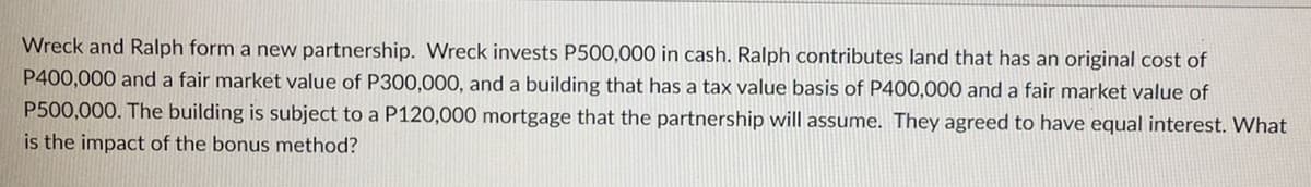 Wreck and Ralph form a new partnership. Wreck invests P500,000 in cash. Ralph contributes land that has an original cost of
P400,000 and a fair market value of P300,000, and a building that has a tax value basis of P400,000 and a fair market value of
P500,000. The building is subject to a P120,000 mortgage that the partnership will assume. They agreed to have equal interest. What
is the impact of the bonus method?