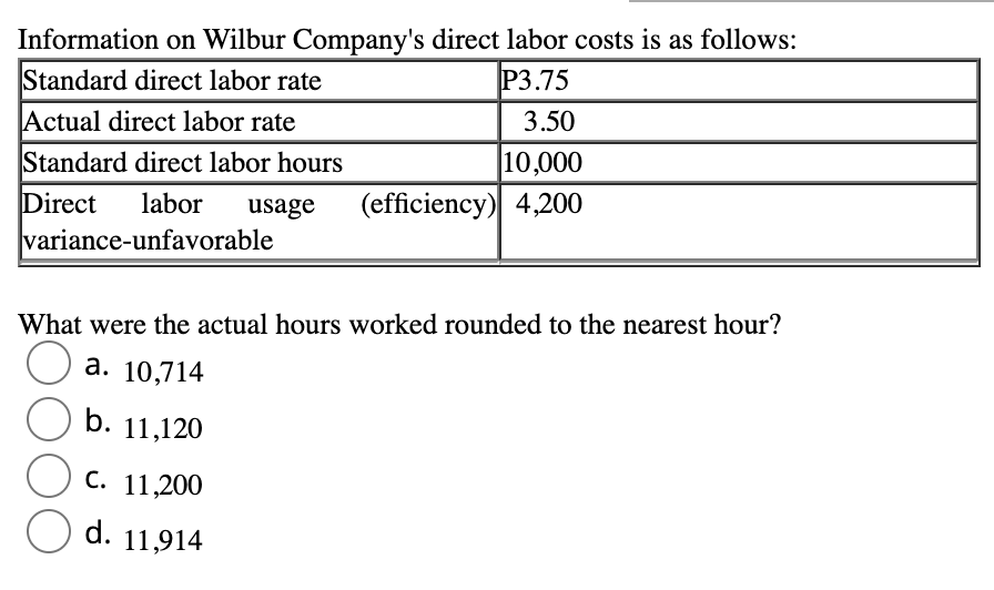 Information on Wilbur Company's direct labor costs is as follows:
P3.75
Standard direct labor rate
3.50
Actual direct labor rate
10,000
Standard direct labor hours
Direct labor usage (efficiency) 4,200
variance-unfavorable
What were the actual hours worked rounded to the nearest hour?
a. 10,714
b. 11,120
C. 11,200
d. 11,914
O