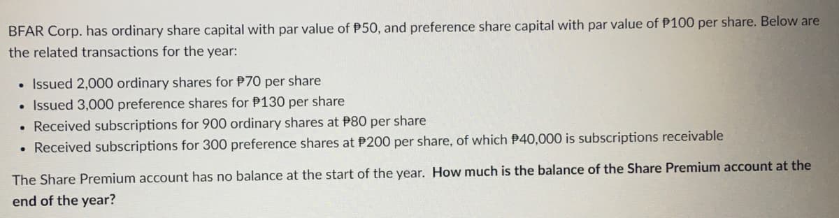 BFAR Corp. has ordinary share capital with par value of P50, and preference share capital with par value of P100 per share. Below are
the related transactions for the year:
Issued 2,000 ordinary shares for P70 per share
Issued 3,000 preference shares for P130 per share
• Received subscriptions for 900 ordinary shares at P80 per share
• Received subscriptions for 300 preference shares at P200 per share, of which P40,000 is subscriptions receivable
●
The Share Premium account has no balance at the start of the year. How much is the balance of the Share Premium account at the
end of the year?