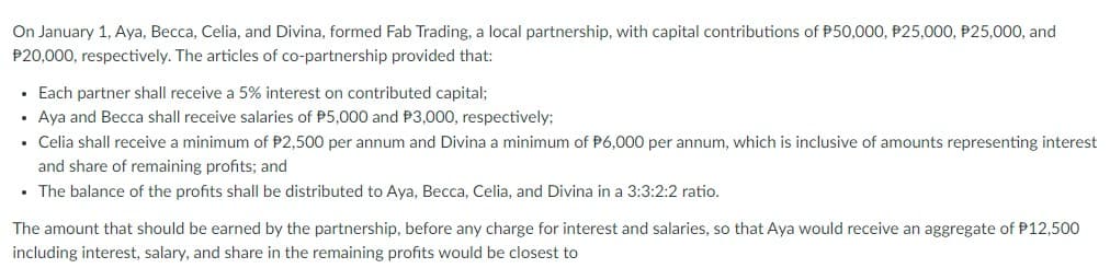 On January 1, Aya, Becca, Celia, and Divina, formed Fab Trading, a local partnership, with capital contributions of P50,000, P25,000, P25,000, and
P20,000, respectively. The articles of co-partnership provided that:
• Each partner shall receive a 5% interest on contributed capital;
• Aya and Becca shall receive salaries of P5,000 and P3,000, respectively;
• Celia shall receive a minimum of $2,500 per annum and Divina a minimum of P6,000 per annum, which is inclusive of amounts representing interest
and share of remaining profits; and
• The balance of the profits shall be distributed to Aya, Becca, Celia, and Divina in a 3:3:2:2 ratio.
The amount that should be earned by the partnership, before any charge for interest and salaries, so that Aya would receive an aggregate of P12,500
including interest, salary, and share in the remaining profits would be closest to