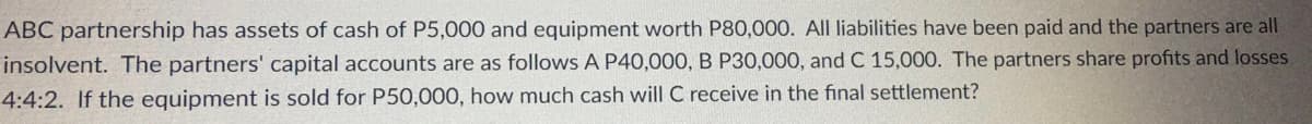 ABC partnership has assets of cash of P5,000 and equipment worth P80,000. All liabilities have been paid and the partners are all
insolvent. The partners' capital accounts are as follows A P40,000, B P30,000, and C 15,000. The partners share profits and losses
4:4:2. If the equipment is sold for P50,000, how much cash will C receive in the final settlement?
