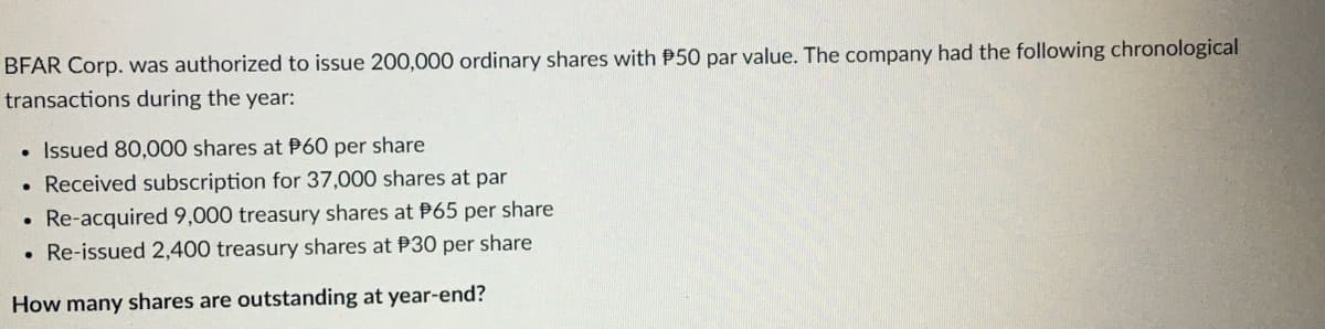 BFAR Corp. was authorized to issue 200,000 ordinary shares with P50 par value. The company had the following chronological
transactions during the year:
Issued 80,000 shares at P60 per share
Received subscription for 37,000 shares at par
Re-acquired 9,000 treasury shares at P65 per share
. Re-issued 2,400 treasury shares at P30 per share
How many shares are outstanding at year-end?
●