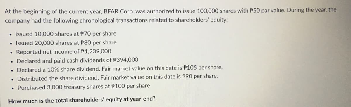 At the beginning of the current year, BFAR Corp. was authorized to issue 100,000 shares with P50 par value. During the year, the
company had the following chronological transactions related to shareholders' equity:
• Issued 10,000 shares at P70 per share
• Issued 20,000 shares at P80 per share
Reported net income of P1,239,000
. Declared and paid cash dividends of P394,000
. Declared a 10% share dividend. Fair market value on this date is P105 per share.
. Distributed the share dividend. Fair market value on this date is P90 per share.
• Purchased 3,000 treasury shares at P100 per share
How much is the total shareholders' equity at year-end?
●