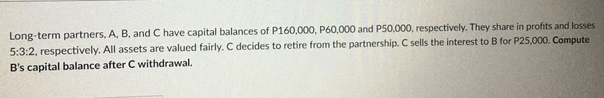 Long-term partners, A, B, and C have capital balances of P160,000, P60,000 and P50,000, respectively. They share in profits and losses
5:3:2, respectively. All assets are valued fairly. C decides to retire from the partnership. C sells the interest to B for P25,000. Compute
B's capital balance after C withdrawal.