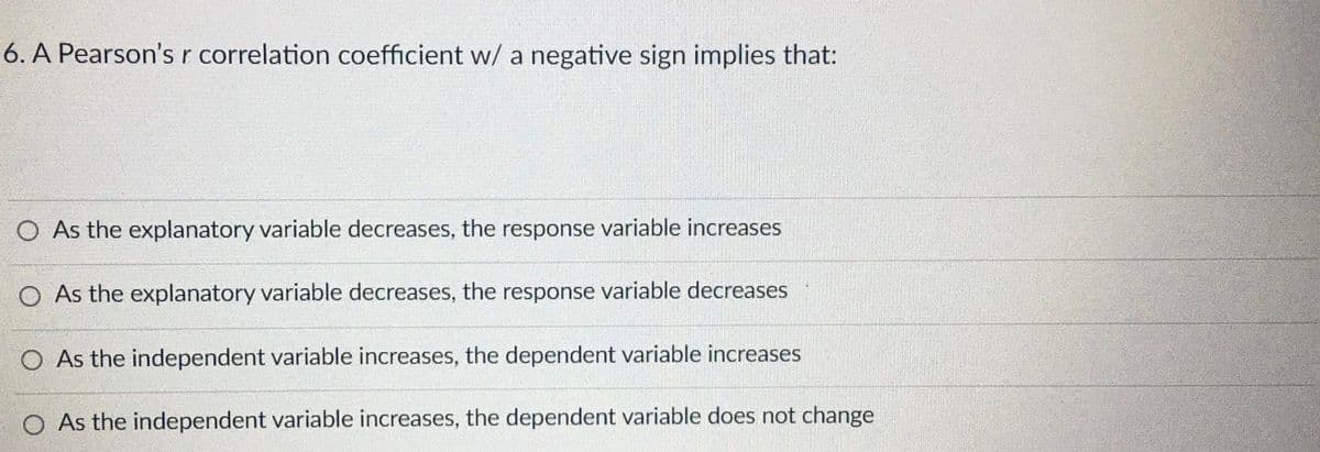 6. A Pearson's r correlation coefficient w/ a negative sign implies that:
O As the explanatory variable decreases, the response variable increases
O As the explanatory variable decreases, the response variable decreases
O As the independent variable increases, the dependent variable increases
O As the independent variable increases, the dependent variable does not change