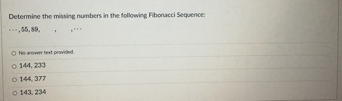 Determine the missing numbers in the following Fibonacci Sequence:
..., 55, 89,
O No answer text provided.
O 144, 233
O 144, 377
O 143, 234