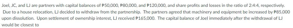 Joel, JC, and LJ are partners with capital balances of P50,000, P80,000, and P120,000, and share profits and losses in the ratio of 2:4:4, respectively.
Due to a house relocation, LJ decided to withdraw from the partnership. The partners agreed that machinery and equipment be increased by P85,000
upon dissolution. Upon settlement of ownership interest, LJ received P165,000. The capital balance of Joel immediately after the withdrawal of LJ
would be closest to