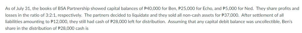 As of July 31, the books of BSA Partnership showed capital balances of $40,000 for Ben, P25,000 for Echo, and P5,000 for Ned. They share profits and
losses in the ratio of 3:2:1, respectively. The partners decided to liquidate and they sold all non-cash assets for P37,000. After settlement of all
liabilities amounting to P12,000, they still had cash of P28,000 left for distribution. Assuming that any capital debit balance was uncollectible, Ben's
share in the distribution of P28,000 cash is