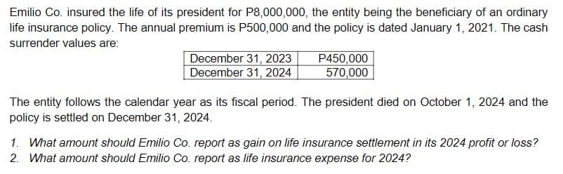 Emilio Co. insured the life of its president for P8,000,000, the entity being the beneficiary of an ordinary
life insurance policy. The annual premium is P500,000 and the policy is dated January 1, 2021. The cash
surrender values are:
December 31, 2023
December 31, 2024
P450,000
570,000
The entity follows the calendar year as its fiscal period. The president died on October 1, 2024 and the
policy is settled on December 31, 2024.
1. What amount should Emilio Co. report as gain on life insurance settlement in its 2024 profit or loss?
2. What amount should Emilio Co. report as life insurance expense for 2024?