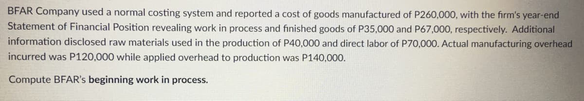 BFAR Company used a normal costing system and reported a cost of goods manufactured of P260,000, with the firm's year-end
Statement of Financial Position revealing work in process and finished goods of P35,000 and P67,000, respectively. Additional
information disclosed raw materials used in the production of P40,000 and direct labor of P70,000. Actual manufacturing overhead
incurred was P120,000 while applied overhead to production was P140,000.
Compute BFAR's beginning work in process.