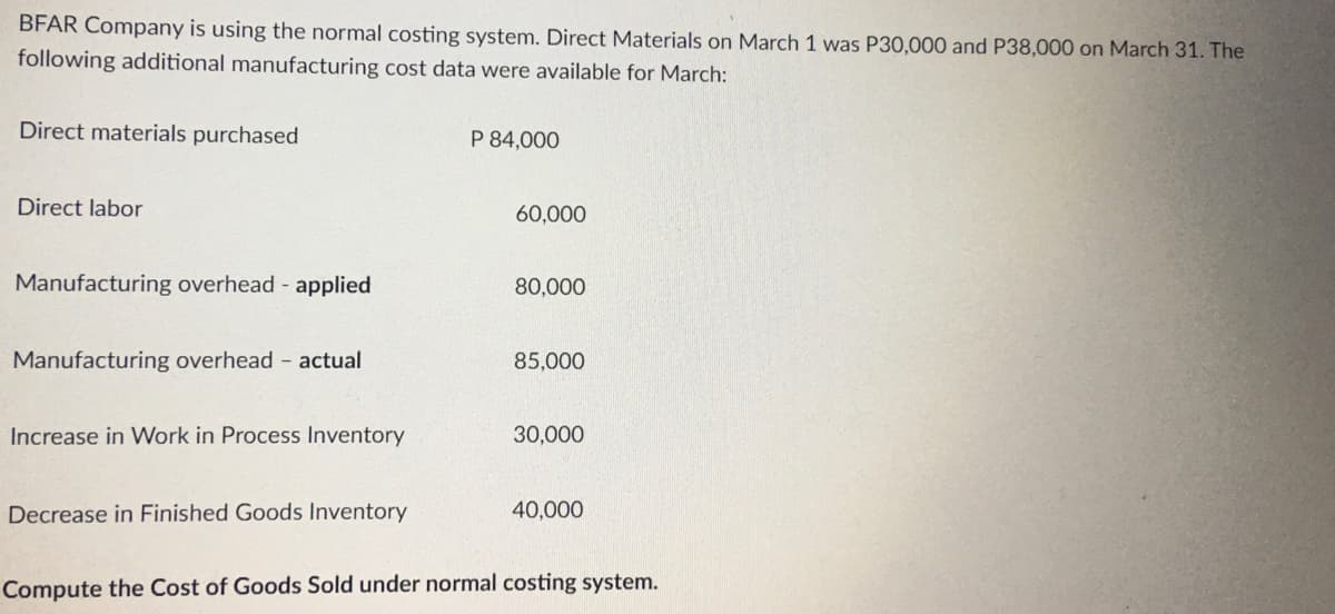 BFAR Company is using the normal costing system. Direct Materials on March 1 was P30,000 and P38,000 on March 31. The
following additional manufacturing cost data were available for March:
Direct materials purchased
Direct labor
Manufacturing overhead - applied
Manufacturing overhead - actual
Increase in Work in Process Inventory
Decrease in Finished Goods Inventory
P 84,000
60,000
80,000
85,000
30,000
40,000
Compute the Cost of Goods Sold under normal costing system.