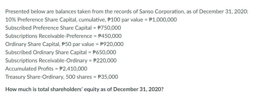 Presented below are balances taken from the records of Sanso Corporation, as of December 31, 2020:
10% Preference Share Capital, cumulative, #100 par value = $1,000,000
Subscribed Preference Share Capital = $750,000
Subscriptions Receivable-Preference = $450,000
Ordinary Share Capital, 50 par value = $920,000
Subscribed Ordinary Share Capital = $650,000
Subscriptions Receivable-Ordinary = $220,000
Accumulated Profits = $2,410,000
Treasury Share-Ordinary, 500 shares = $35,000
How much is total shareholders' equity as of December 31, 2020?