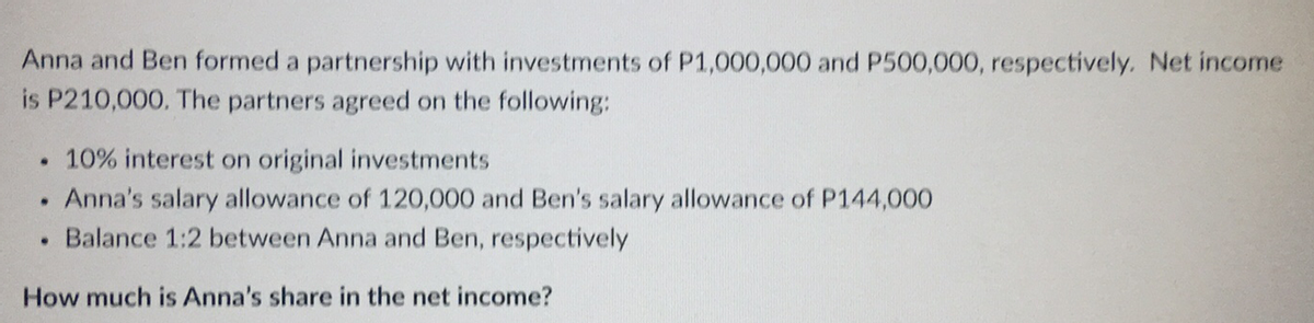 Anna and Ben formed a partnership with investments of P1,000,000 and P500,000, respectively. Net income
is P210,000. The partners agreed on the following:
10% interest on original investments
.
Anna's salary allowance of 120,000 and Ben's salary allowance of P144,000
Balance 1:2 between Anna and Ben, respectively
●
How much is Anna's share in the net income?