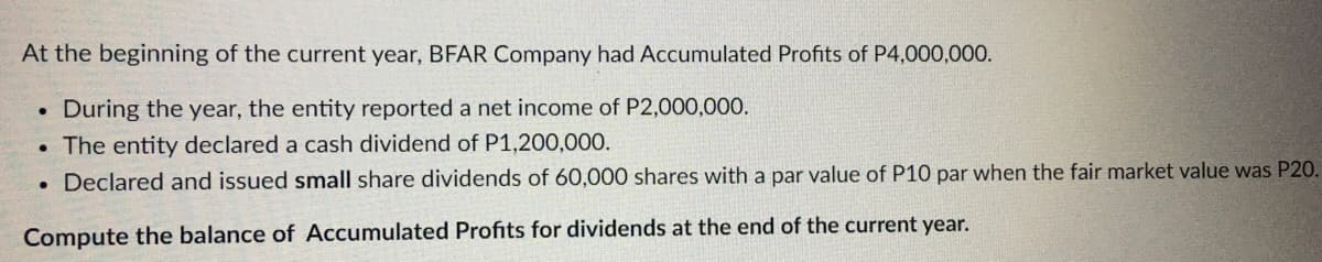 At the beginning of the current year, BFAR Company had Accumulated Profits of P4,000,000.
During the year, the entity reported a net income of P2,000,000.
The entity declared a cash dividend of P1,200,000.
. Declared and issued small share dividends of 60,000 shares with a par value of P10 par when the fair market value was P20.
Compute the balance of Accumulated Profits for dividends at the end of the current year.
●
●