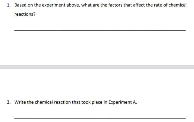 1. Based on the experiment above, what are the factors that affect the rate of chemical
reactions?
2. Write the chemical reaction that took place in Experiment A.
