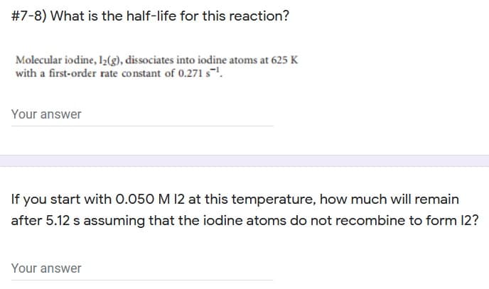 #7-8) What is the half-life for this reaction?
Molecular iodine, I2(g), dissociates into iodine atoms at 625 K
with a first-order rate constant of 0.271 s.
Your answer
If you start with 0.050 M 12 at this temperature, how much will remain
after 5.12 s assuming that the iodine atoms do not recombine to form 12?
Your answer
