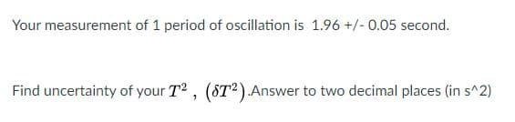 Your measurement of 1 period of oscillation is 1.96 +/- 0.05 second.
Find uncertainty of your T2, (ST²).Answer to two decimal places (in s^2)
