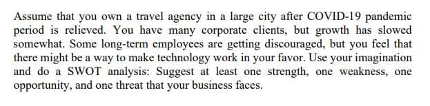 Assume that you own a travel agency in a large city after COVID-19 pandemic
period is relieved. You have many corporate clients, but growth has slowed
somewhat. Some long-term employees are getting discouraged, but you feel that
there might be a way to make technology work in your favor. Use your imagination
and do a SWOT analysis: Suggest at least one strength, one weakness, one
opportunity, and one threat that your business faces.
