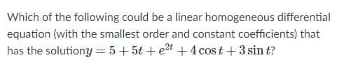 Which of the following could be a linear homogeneous differential
equation (with the smallest order and constant coefficients) that
has the solutiony = 5 + 5t +et +4 cost + 3 sin t?
