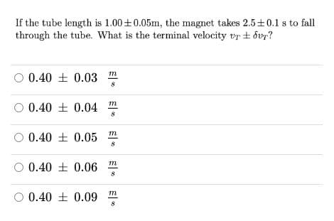 If the tube length is 1.00+0.05m, the magnet takes 2.5±0.1 s to fall
through the tube. What is the terminal velocity vr + dvr?
O 0.40 + 0.03 m
8
O 0.40 + 0.04
00.40 土0.05
8
0.40 土 0.06
8
O 0.40 + 0.09
m一。
