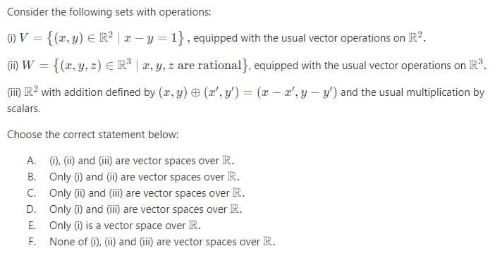 Consider the following sets with operations:
(1) V = {(r, y) E R? | r – y = 1} , equipped with the usual vector operations on R?.
(ii) W = {(x, y, z) E R | a, y, z are rational}, equipped with the usual vector operations on R.
(iii) R? with addition defined by (x, y) (x', y') = (x - x', y – y') and the usual multiplication by
scalars.
Choose the correct statement below:
A. (1), (ii) and (i) are vector spaces over R.
B. Only (i) and (ii) are vector spaces over R.
C. Only (ii) and (iii) are vector spaces over R.
D. Only (i) and (iii) are vector spaces over R.
E. Only (i) is a vector space over R.
F. None of (i), (ii) and (iii) are vector spaces over R.
