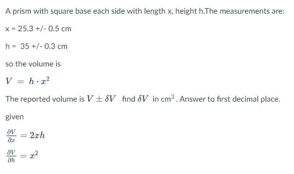 A prism with square base each side with length x, height h.The measurements are:
x = 25.3 +/- 0.5 cm
h = 35 +/- 0.3 cm
%3D
so the volume is
V = h.x?
The reported volume is V + 8V find SV in cm3. Answer to first decimal place.
given
av
2xh
%3D
