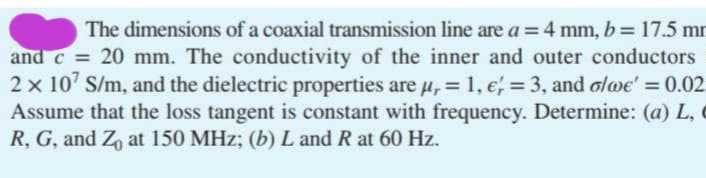 The dimensions of a coaxial transmission line are a = 4 mm, b = 17.5 mm
and c = 20 mm. The conductivity of the inner and outer conductors
2 x 107 S/m, and the dielectric properties are µ, = 1, € = 3, and o/we' = 0.02
Assume that the loss tangent is constant with frequency. Determine: (a) L,
R, G, and Z₁ at 150 MHz; (b) L and R at 60 Hz.