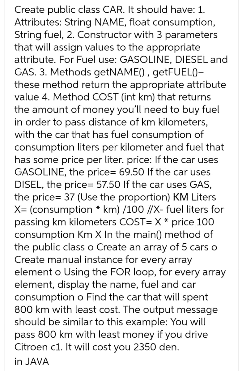 Create public class CAR. It should have: 1.
Attributes: String NAME, float consumption,
String fuel, 2. Constructor with 3 parameters
that will assign values to the appropriate
attribute. For Fuel use: GASOLINE, DIESEL and
GAS. 3. Methods getNAME(), getFUEL()-
these method return the appropriate attribute
value 4. Method COST (int km) that returns
the amount of money you'll need to buy fuel
in order to pass distance of km kilometers,
with the car that has fuel consumption of
consumption liters per kilometer and fuel that
has some price per liter. price: If the car uses
GASOLINE, the price= 69.50 If the car uses
DISEL, the price= 57.50 If the car uses GAS,
the price= 37 (Use the proportion) KM Liters
X= (consumption * km) /100 //X- fuel liters for
passing km kilometers COST= X * price 100
consumption Km X In the main() method of
the public class o Create an array of 5 cars o
Create manual instance for every array
element o Using the FOR loop, for every array
element, display the name, fuel and car
consumption o Find the car that will spent
800 km with least cost. The output message
should be similar to this example: You will
pass 800 km with least money if you drive
Citroen c1. It will cost you 2350 den.
in JAVA