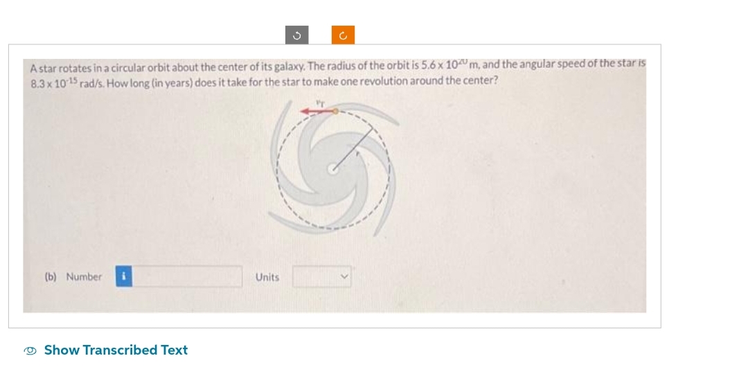 A star rotates in a circular orbit about the center of its galaxy. The radius of the orbit is 5.6 x 100 m, and the angular speed of the star is
8.3 x 10-15 rad/s. How long (in years) does it take for the star to make one revolution around the center?
(b) Number i
Show Transcribed Text
Units