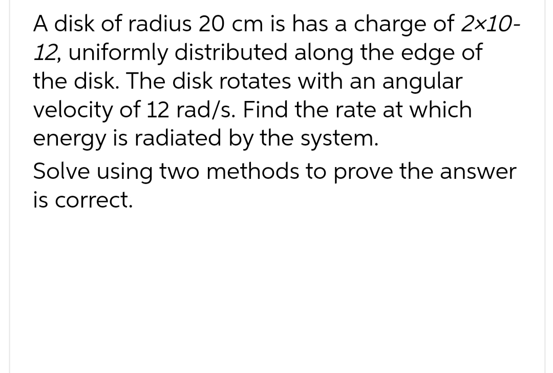 A disk of radius 20 cm is has a charge of 2×10-
12, uniformly distributed along the edge of
the disk. The disk rotates with an angular
velocity of 12 rad/s. Find the rate at which
energy is radiated by the system.
Solve using two methods to prove the answer
is correct.