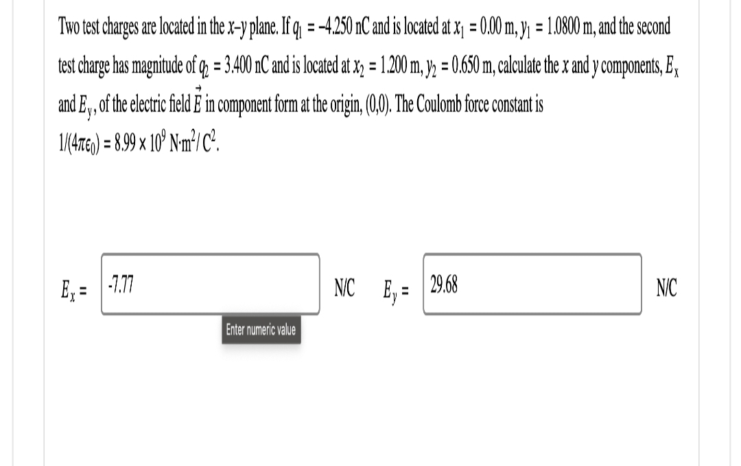 Two test charges are located in the x-y plane. If q₁ = -4.250 nC and is located at x₁ = 0.00 m, y₁ = 1.0800 m, and the second
test charge has magnitude of q = 3.400 nC and is located at x₂ = 1.200 m, y2 = 0.650 m, calculate the x and y components, Ex
and Ey, of the electric field E in component form at the origin, (0,0). The Coulomb force constant is
1/(4760) = 8.99 x 109 Nm²/C².
Ex
-7.77
Enter numeric value
NC E₁= 29.68
N/C