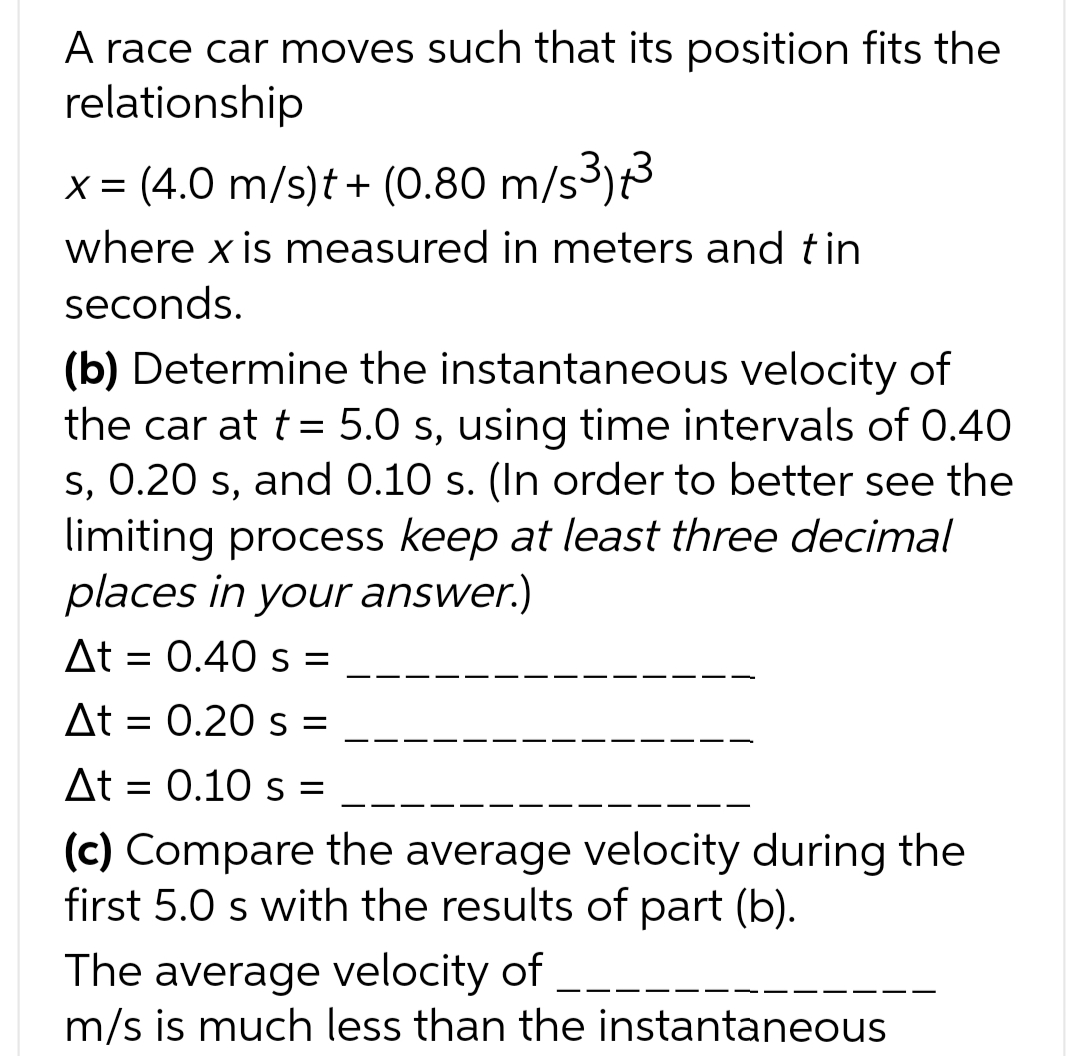 A race car moves such that its position fits the
relationship
x = (4.0 m/s)t + (0.80 m/s³)+³
where x is measured in meters and tin
seconds.
(b) Determine the instantaneous velocity of
the car at t = 5.0 s, using time intervals of 0.40
s, 0.20 s, and 0.10 s. (In order to better see the
limiting process keep at least three decimal
places in your answer.)
At = 0.40 s =
At = 0.20 s
At = 0.10 s =
(c) Compare the average velocity during the
first 5.0 s with the results of part (b).
The average velocity of
m/s is much less than the instantaneous