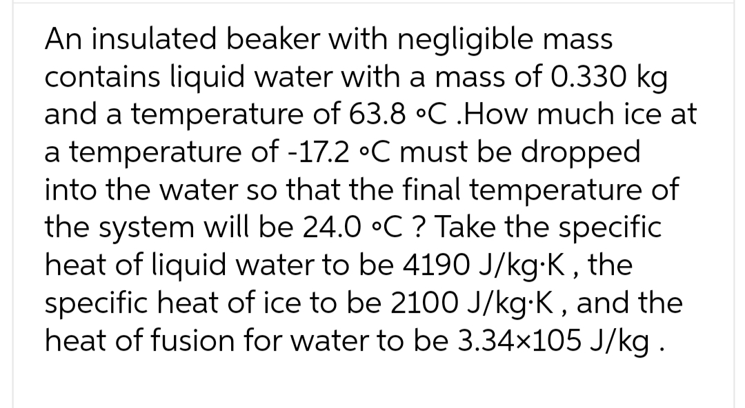 An insulated beaker with negligible mass
contains liquid water with a mass of 0.330 kg
and a temperature of 63.8 °C .How much ice at
a temperature of -17.2 °C must be dropped
into the water so that the final temperature of
the system will be 24.0 °C ? Take the specific
heat of liquid water to be 4190 J/kg-K, the
specific heat of ice to be 2100 J/kg.K, and the
heat of fusion for water to be 3.34×105 J/kg.