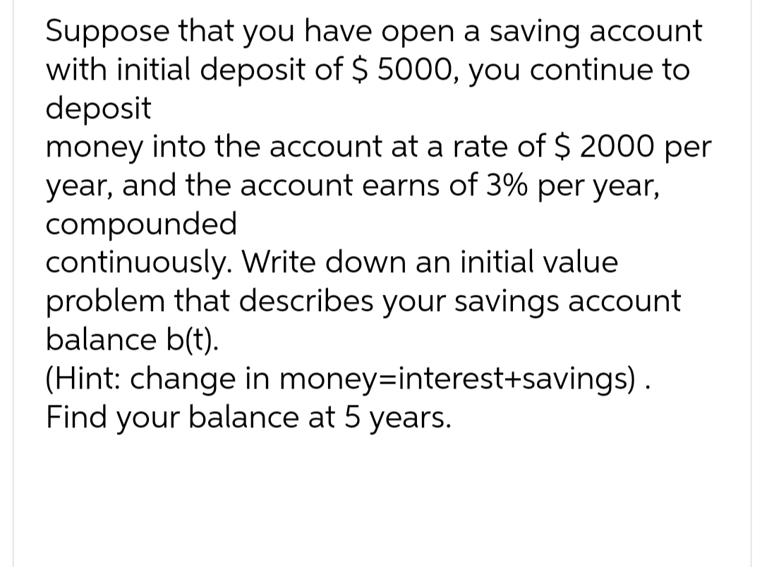 Suppose that you have open a saving account
with initial deposit of $ 5000, you continue to
deposit
money into the account at a rate of $ 2000 per
year, and the account earns of 3% per year,
compounded
continuously. Write down an initial value
problem that describes your savings account
balance b(t).
(Hint: change in money-interest+savings).
Find your balance at 5 years.