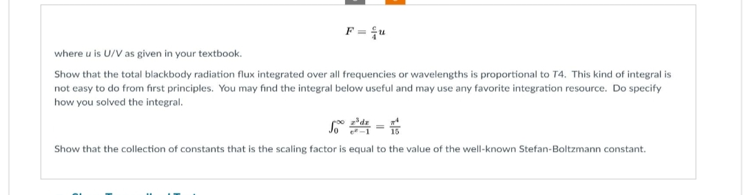 F = u
where u is U/V as given in your textbook.
Show that the total blackbody radiation flux integrated over all frequencies or wavelengths is proportional to T4. This kind of integral is
not easy to do from first principles. You may find the integral below useful and may use any favorite integration resource. Do specify
how you solved the integral.
e-1
Show that the collection of constants that is the scaling factor is equal to the value of the well-known Stefan-Boltzmann constant.