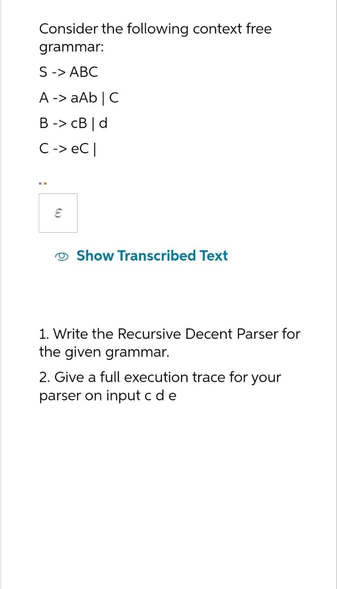Consider the following context free
grammar:
S -> ABC
A -> aAb | C
B -> CB | d
C -> eC |
E
Show Transcribed Text
1. Write the Recursive Decent Parser for
the given grammar.
2. Give a full execution trace for your
parser on input c d e