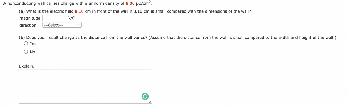 A nonconducting
wall carries charge with a uniform density of 8.00 μC/cm².
(a) What is the electric field 8.10 cm in front of the wall if 8.10 cm is small compared with the dimensions of the wall?
magnitude
N/C
direction ---Select---
(b) Does your result change as the distance from the wall varies? (Assume that the distance from the wall is small compared to the width and height of the wall.)
Yes
Ο No
Explain.