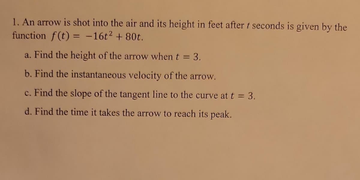 1. An arrow is shot into the air and its height in feet after t seconds is given by the
function f(t) = -16t² + 80t.
a. Find the height of the arrow when t = 3.
b. Find the instantaneous velocity of the arrow.
c. Find the slope of the tangent line to the curve at t = 3.
d. Find the time it takes the arrow to reach its peak.
