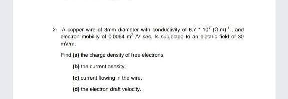 2- A copper wire of 3mm diameter with conductivity of 6.7 10' (Q.m)", and
electron mobility of 0.0064 m? N sec. Is subjected to an electric field of 30
mV/m.
Find (a) the charge density of free electrons,
(b) the current density,
(c) current flowing in the wire,
(d) the electron draft velocity.
