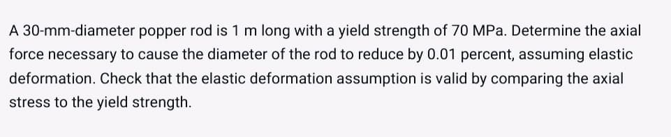 A 30-mm-diameter popper rod is 1 m long with a yield strength of 70 MPa. Determine the axial
force necessary to cause the diameter of the rod to reduce by 0.01 percent, assuming elastic
deformation. Check that the elastic deformation assumption is valid by comparing the axial
stress to the yield strength.
