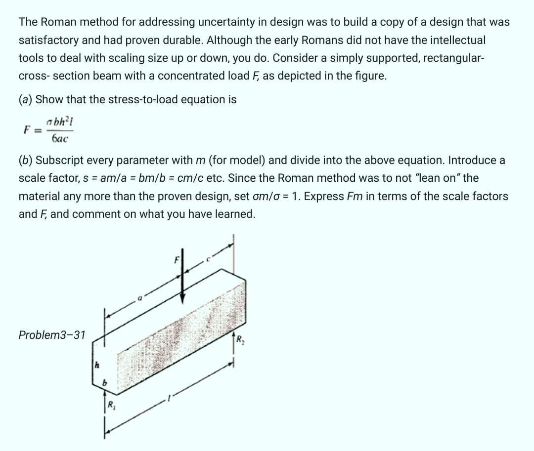 The Roman method for addressing uncertainty in design was to build a copy of a design that was
satisfactory and had proven durable. Although the early Romans did not have the intellectual
tools to deal with scaling size up or down, you do. Consider a simply supported, rectangular-
cross- section beam with a concentrated load F, as depicted in the figure.
(a) Show that the stress-to-load equation is
abh?i
F =
бас
(b) Subscript every parameter withm (for model) and divide into the above equation. Introduce a
scale factor, s = am/a = bm/b = cm/c etc. Since the Roman method was to not "lean on" the
material any more than the proven design, set om/o = 1. Express Fm in terms of the scale factors
and F, and comment on what you have learned.
Problem3-31
