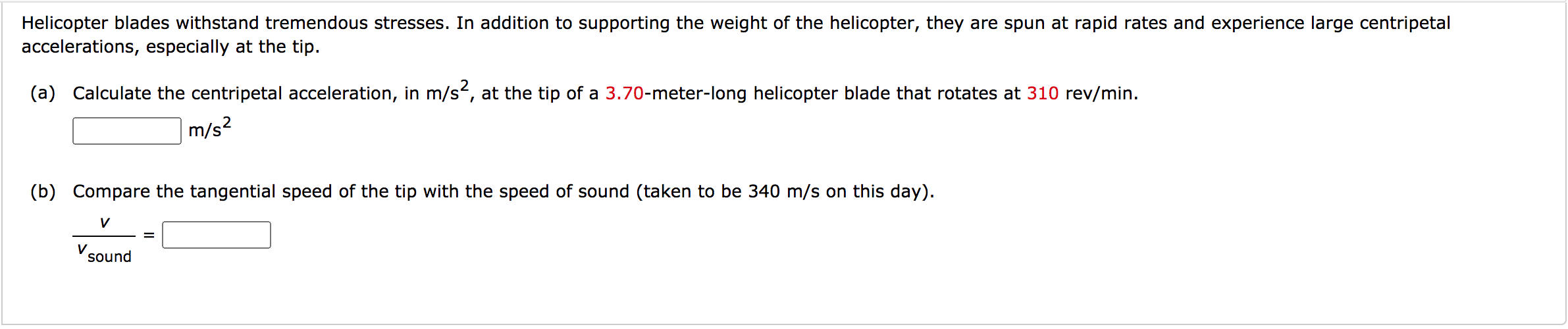 Helicopter blades withstand tremendous stresses. In addition to supporting the weight of the helicopter, they are spun at rapid rates and experience large centripetal
accelerations, especially at the tip.
(a) Calculate the centripetal acceleration, in m/s, at the tip of a 3.70-meter-long helicopter blade that rotates at 310 rev/min.
m/s?
(b) Compare the tangential speed of the tip with the speed of sound (taken to be 340 m/s on this day).
V
V
sound
