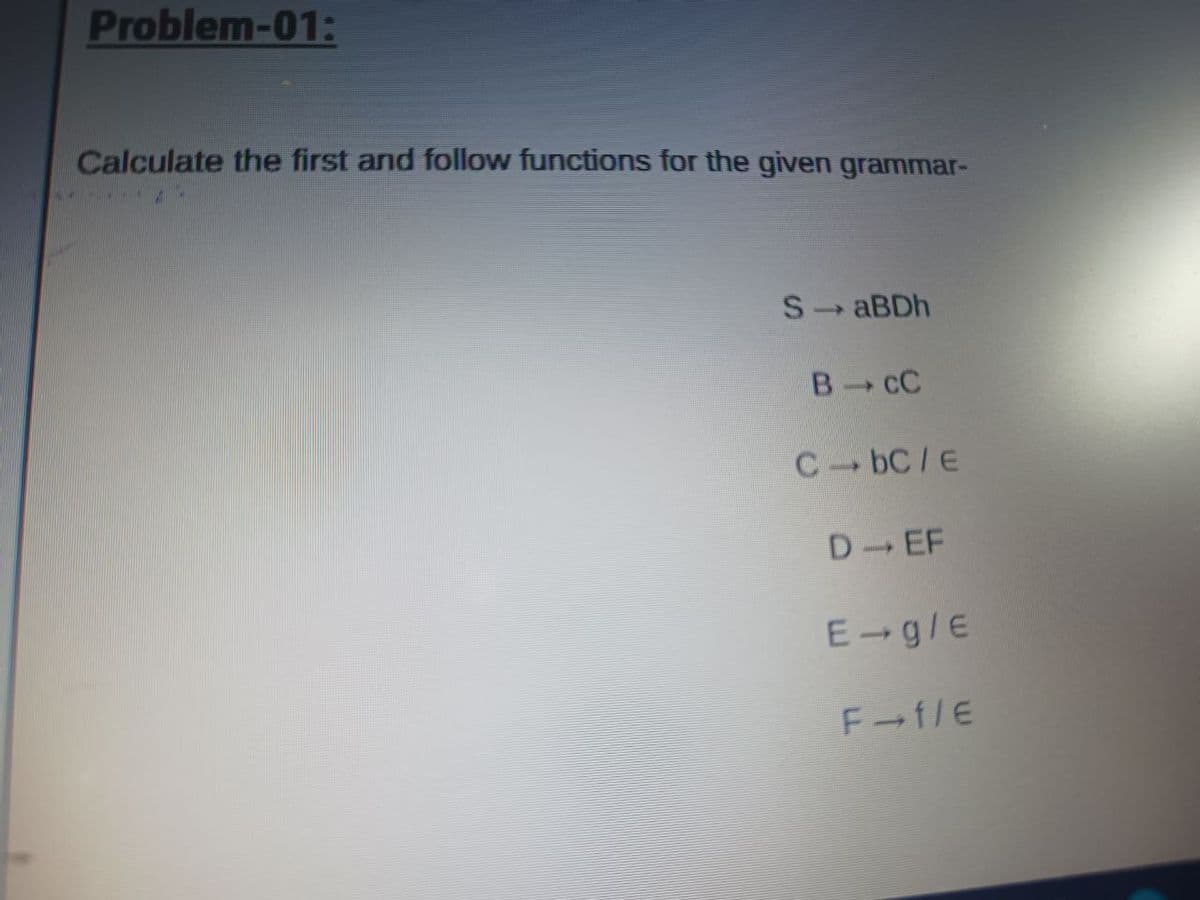 Problem-01:
Calculate the first and follow functions for the given grammar-
S ABDH
B C
C bC/E
D EF
E-g/E
F-f/E
