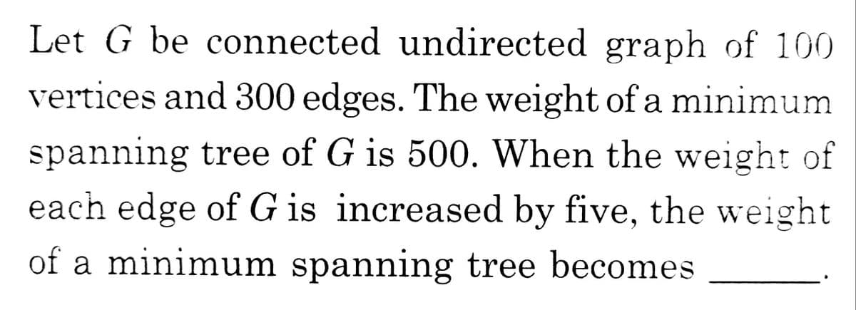 Let G be connected undirected graph of 100
vertices and 300 edges. The weight of a minimum
spanning tree of G is 500. When the weight of
each edge of G is increased by five, the weight
of a minimum spanning tree becomes
