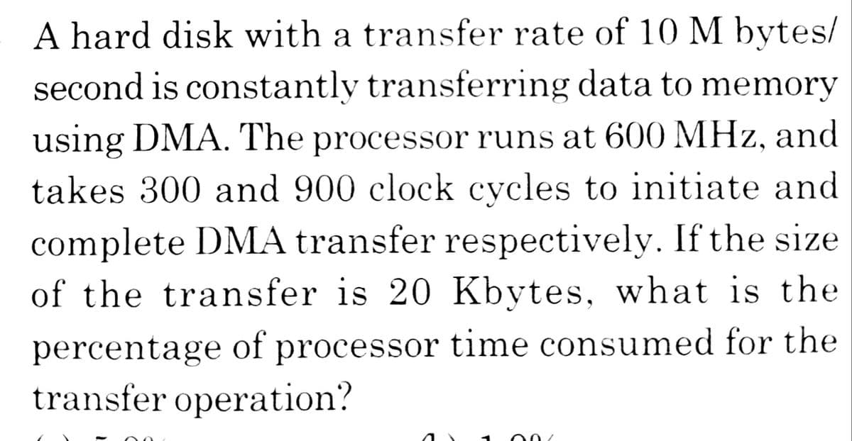 A hard disk with a transfer rate of 10 M bytes/
second is constantly transferring data to memory
using DMA. The processor runs at 600 MHz, and
takes 300 and 900 clock cycles to initiate and
complete DMA transfer respectively. If the size
of the transfer is 20 Kbytes, what is the
percentage of processor time consumed for the
transfer operation?
