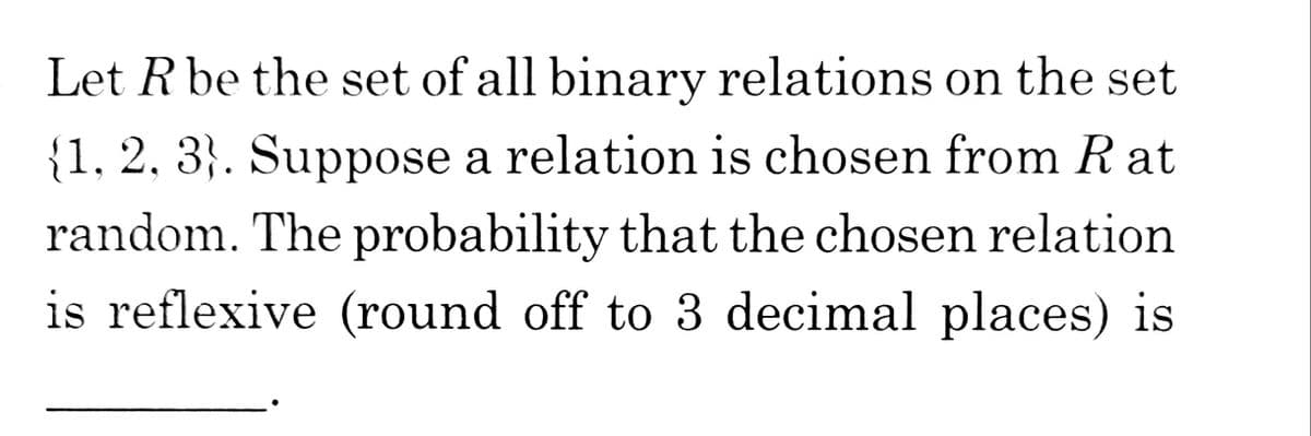 Let R be the set of all binary relations on the set
{1, 2, 3}. Suppose a relation is chosen from R at
random. The probability that the chosen relation
is reflexive (round off to 3 decimal places) is
