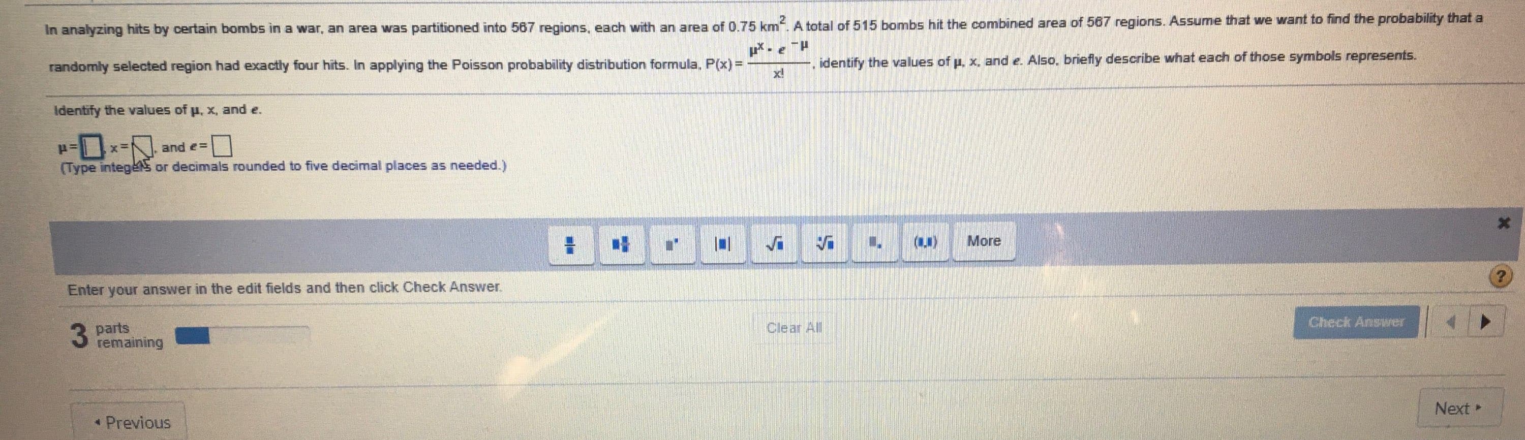 In analyzing hits by certain bombs in a war, an area was partitioned into 567 regions, each with an area of 0.75 km. A total of 515 bombs hit the combined area of 567 regions. ASsume that we want to find the probability th
randomly selected region had exactly four hits. In applying the Poisson probability distribution formula, P(x)%3D
p.eH
identify the values of p, x, and e. Also, briefly describe what each of those symbols represents.
x!
Identify the values of p, x, and e.
x=
and e =
(Type integeS or decimals rounded to five decimal places as needed.)
