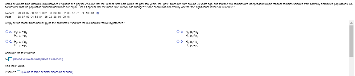 Listed below are time intervals (min) between eruptions of a geyser. Assume that the "recent" times are within the past few years, the "past" times are from around 20 years ago, and that the two samples are independent simple random samples selected from normally distributed populations. D
not assume that the population standard deviations are equal. Does it appear that the mean time interval has changed? Is the conclusion affected by whether the significance level is 0.10 or 0.01?
