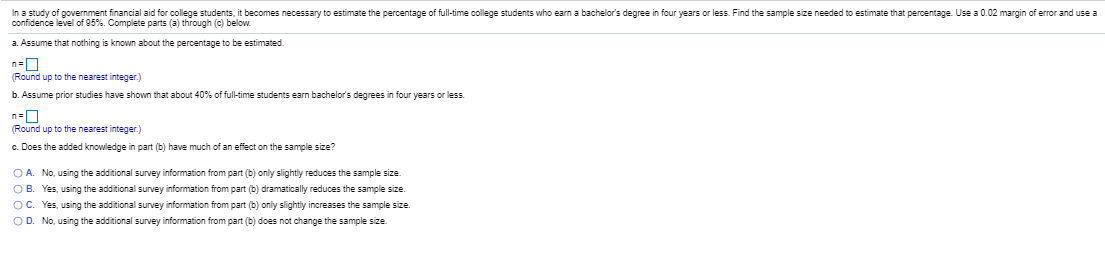 In a study of government financial aid for college students, it becomes necessary to estimate the percentage of full-time college students who earn a bachelor's degree in four years or less. Find the sample size needed to estimate that percentage. Use a 0.02 margin of error and use
confidence level of 95%. Complete parts (a) through (c) below.
a. Assume that nothing is known about the percentage to be estimated.
(Round up to the nearest integer.)
b. Assume prior studies have shown that about 40% of full-time students earn bachelor's degrees in four years or less.
(Round up to the nearest integer.)
c. Does the added knowledge in part (b) have much of an effect on the sample size?
O A. No, using the additional survey information from part (b) only slightly reduces the sample size.
OB. Yes, using the additional survey information from part (b) dramatically reduces the sample size.
OC. Yes, using the additional survey information from part (b) only slightly increases the sample size.
OD. No, using the additional survey information from part (b) does not change the sample size.
