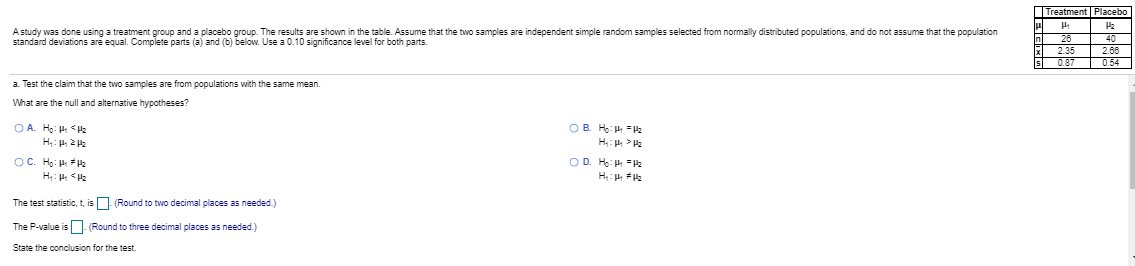 Astudy was done using a treatment group and a placebo group. The results are shown in the table. Assume that the two samples are independent simple random samples selected from normally distributed populations, and do not assume that the population
standard deviations are equal. Complete parts (a) and (b) below. Use a 0.10 significance level for both parts.
26
2.35
0.87
40
2.6
054
a Test the claim that the two samples are from populations with the same mean.
